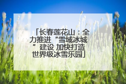 长春莲花山：全力推进“雪域冰城”建设 加快打造世界级冰雪乐园